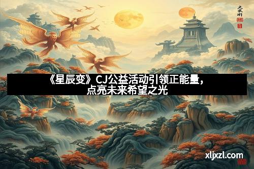 《星辰变》CJ公益活动引领正能量，点亮未来希望之光